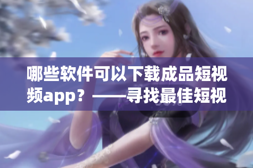 哪些軟件可以下載成品短視頻app？——尋找最佳短視頻下載軟件