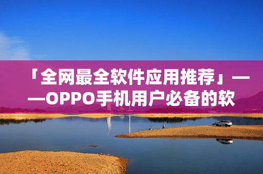 「全網最全軟件應用推薦」——OPPO手機用戶必備的軟件推薦清單