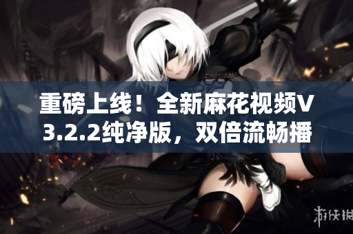 重磅上線！全新麻花視頻V3.2.2純凈版，雙倍流暢播放體驗！