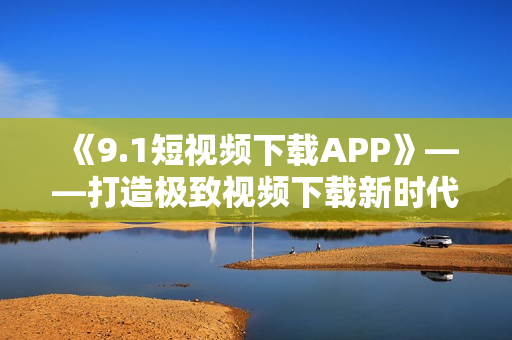 《9.1短視頻下載APP》——打造極致視頻下載新時代