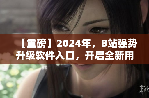 【重磅】2024年，B站強勢升級軟件入口，開啟全新用戶體驗！