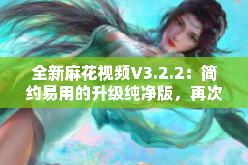 全新麻花視頻V3.2.2：簡約易用的升級純凈版，再次刷新你的視覺體驗！