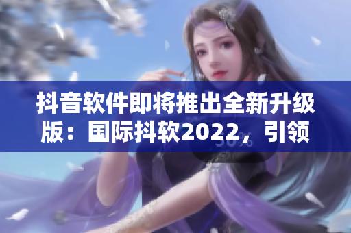 抖音軟件即將推出全新升級版：國際抖軟2022，引領社交娛樂新模式