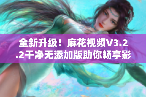 全新升級！麻花視頻V3.2.2干凈無添加版助你暢享影音世界