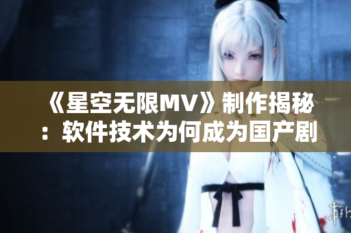 《星空無限MV》制作揭秘：軟件技術為何成為國產劇制作關鍵