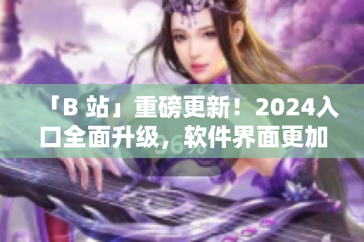 「B 站」重磅更新！2024入口全面升級，軟件界面更加智能化