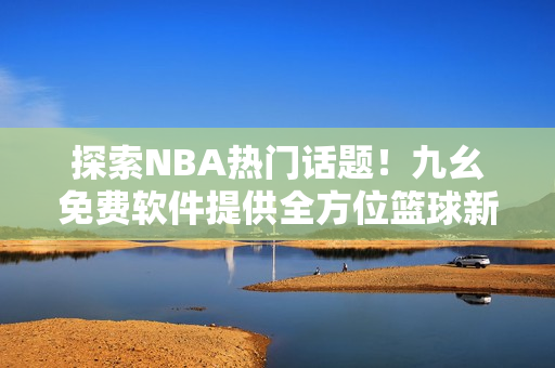 探索NBA熱門話題！九幺免費(fèi)軟件提供全方位籃球新聞閱讀體驗(yàn)