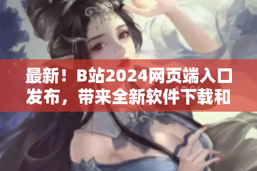 最新！B站2024網(wǎng)頁端入口發(fā)布，帶來全新軟件下載和技術(shù)分享