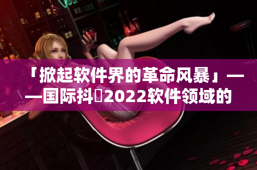 「掀起軟件界的革命風暴」——國際抖抈2022軟件領域的全球盛宴！