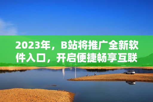 2023年，B站將推廣全新軟件入口，開啟便捷暢享互聯(lián)網(wǎng)軟件新時代