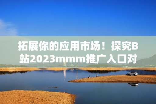 拓展你的應用市場！探究B站2023mmm推廣入口對于軟件行業的影響！